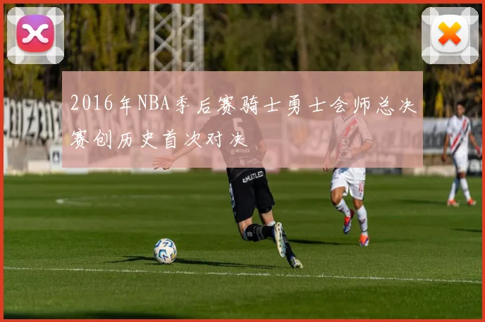 2016年NBA季后赛骑士勇士会师总决赛创历史首次对决